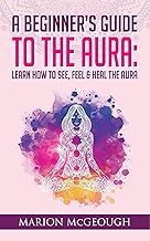 A Beginner's Guide to The Aura: Learn How to See, Feel & Heal The Aura