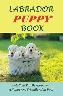 Labrador Puppy Book: Help Your Pup Develop Into A Happy And Friendly Adult Dog!: How To Make My Labrador Puppy Happy