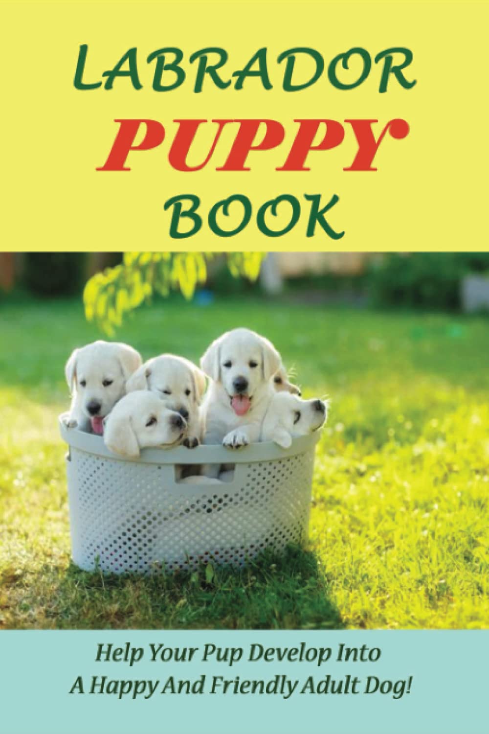 Labrador Puppy Book: Help Your Pup Develop Into A Happy And Friendly Adult Dog!: How To Make My Labrador Puppy Happy-0